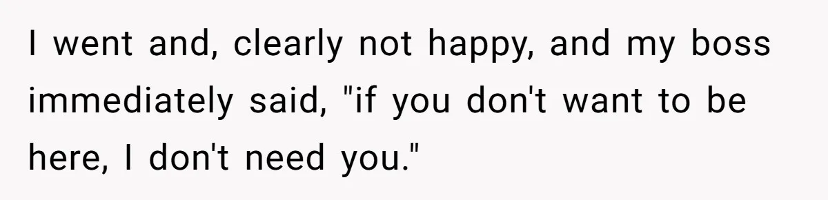 I went and, clearly not happy, and my boss immediately said, "if you don't want to be here, I don't need you."