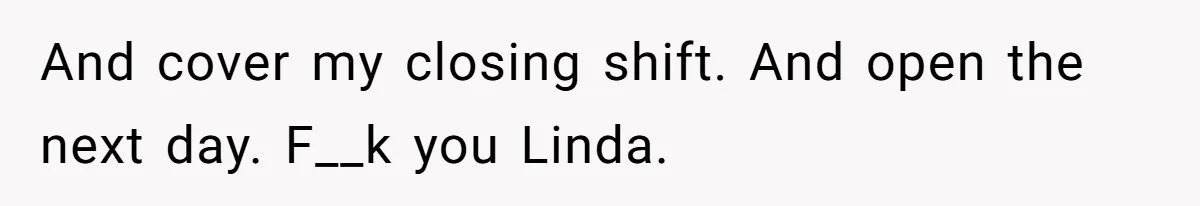 And cover my closing shift. And open the next day. F__k you Linda.
