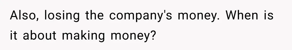 Also, losing the company's money. When is it about making money?