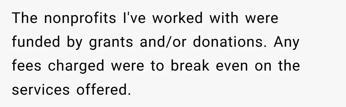 The nonprofits I've worked with were funded by grants and/or donations. Any fees charged were to break even on the services offered.