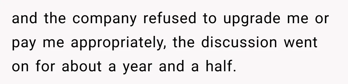and the company refused to upgrade me or pay me appropriately, the discussion went on for about a year and a half.