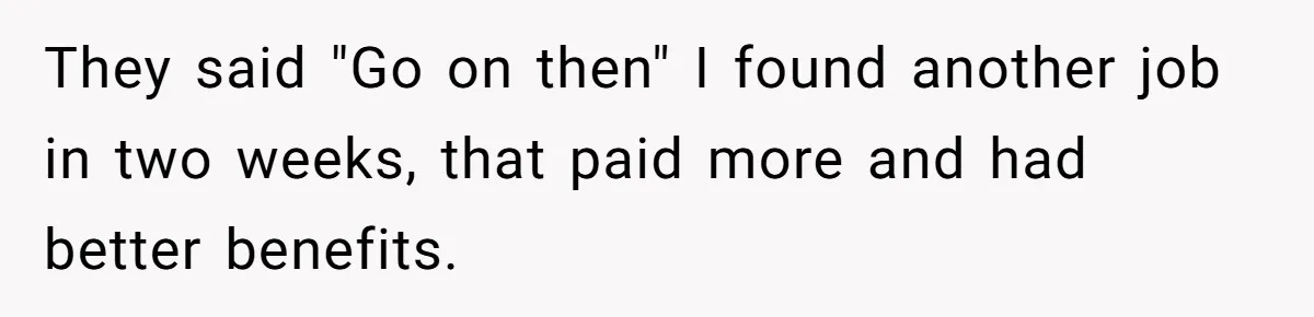 They said "Go on then" I found another job in two weeks, that paid more and had better benefits.