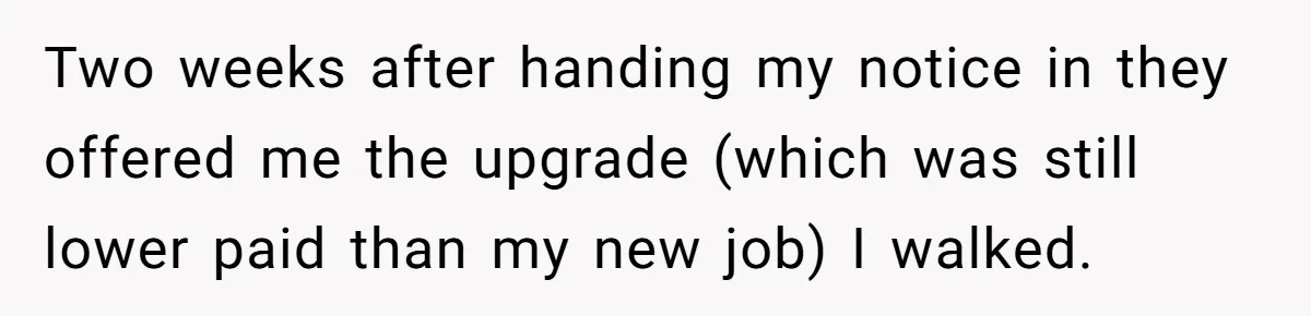 Two weeks after handing my notice in they offered me the upgrade (which was still lower paid than my new job) I walked.