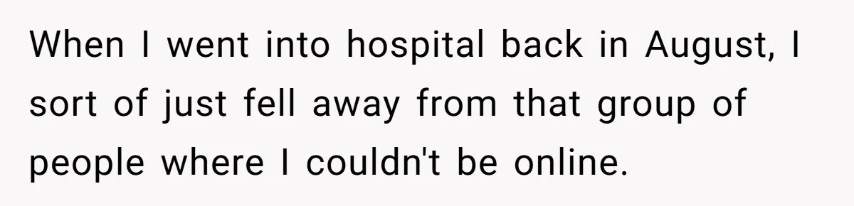 Ex Boyfriend Bad-Mouths Ex Girlfriend To Reclaim Mutual Friends, Gets Instantly Isolated When She Sends Undeniable Proof When I went into hospital back in August, I sort of just fell away from that group of people where I couldn't be online.