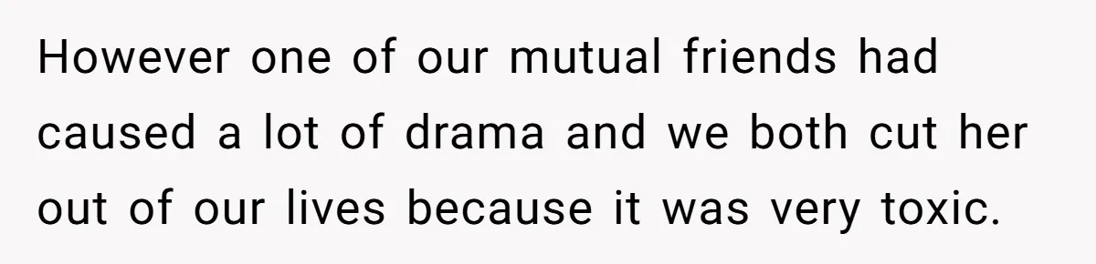 Ex Boyfriend Bad-Mouths Ex Girlfriend To Reclaim Mutual Friends, Gets Instantly Isolated When She Sends Undeniable Proof However one of our mutual friends had caused a lot of drama and we both cut her out of our lives because it was very toxic.
