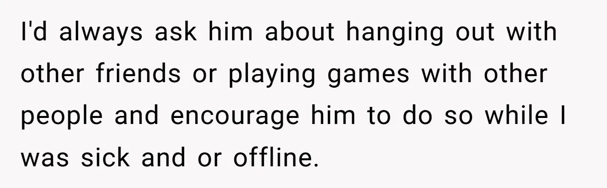Ex Boyfriend Bad-Mouths Ex Girlfriend To Reclaim Mutual Friends, Gets Instantly Isolated When She Sends Undeniable Proof I'd always ask him about hanging out with other friends or playing games with other people and encourage him to do so while I was sick and or offline.