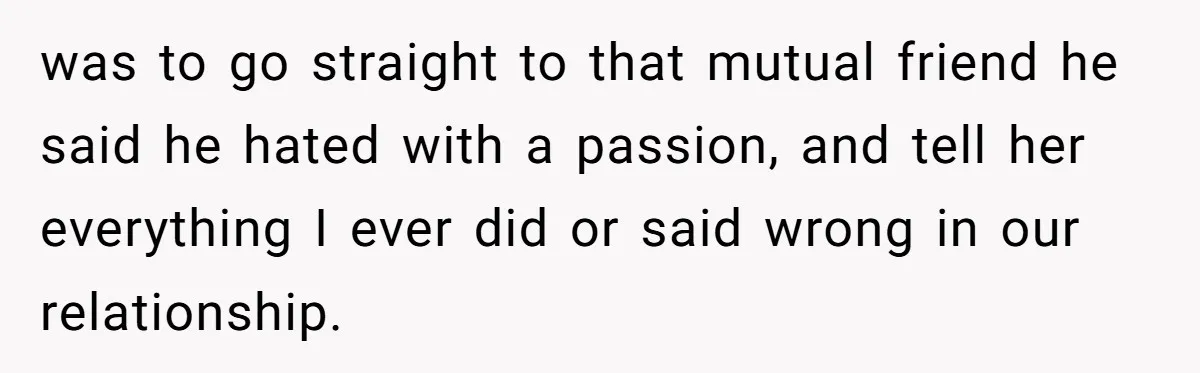Ex Boyfriend Bad-Mouths Ex Girlfriend To Reclaim Mutual Friends, Gets Instantly Isolated When She Sends Undeniable Proof was to go straight to that mutual friend he said he hated with a passion, and tell her everything I ever did or said wrong in our relationship.