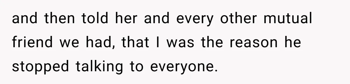 Ex Boyfriend Bad-Mouths Ex Girlfriend To Reclaim Mutual Friends, Gets Instantly Isolated When She Sends Undeniable Proof and then told her and every other mutual friend we had, that I was the reason he stopped talking to everyone.