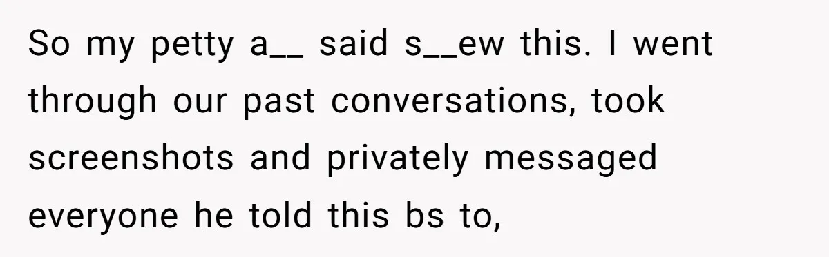 Ex Boyfriend Bad-Mouths Ex Girlfriend To Reclaim Mutual Friends, Gets Instantly Isolated When She Sends Undeniable Proof So my petty a__ said s__ew this. I went through our past conversations, took screenshots and privately messaged everyone he told this bs to,