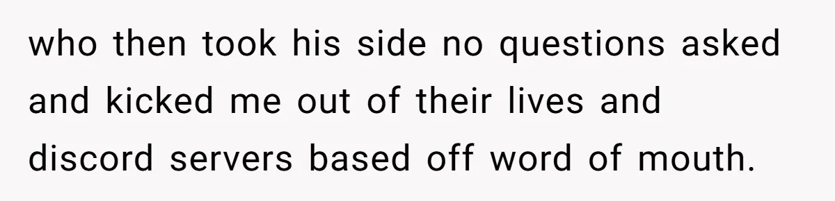 Ex Boyfriend Bad-Mouths Ex Girlfriend To Reclaim Mutual Friends, Gets Instantly Isolated When She Sends Undeniable Proof who then took his side no questions asked and kicked me out of their lives and discord servers based off word of mouth.