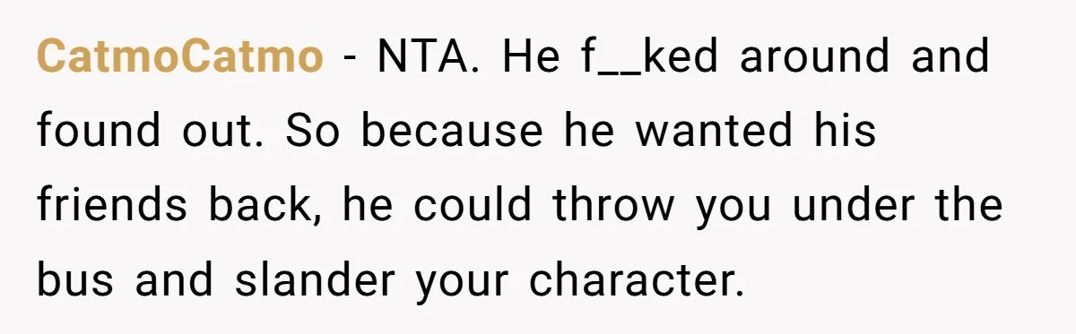 Ex Boyfriend Bad-Mouths Ex Girlfriend To Reclaim Mutual Friends, Gets Instantly Isolated When She Sends Undeniable Proof CatmoCatmo − NTA. He f__ked around and found out. So because he wanted his friends back, he could throw you under the bus and slander your character.