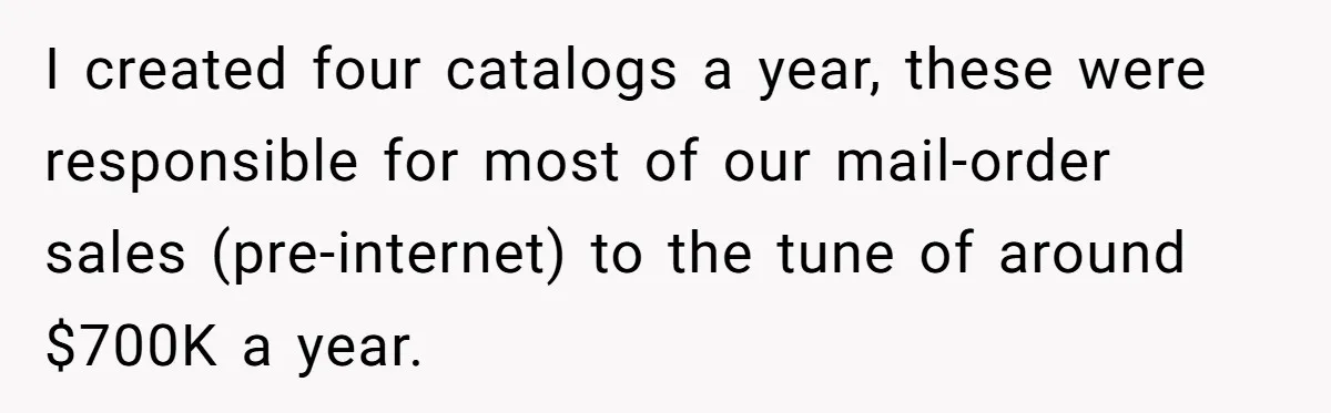 I created four catalogs a year, these were responsible for most of our mail-order sales (pre-internet) to the tune of around $700K a year.