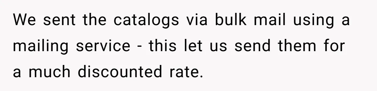 We sent the catalogs via bulk mail using a mailing service - this let us send them for a much discounted rate.