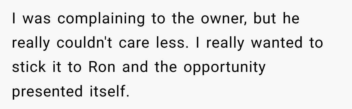I was complaining to the owner, but he really couldn't care less. I really wanted to stick it to Ron and the opportunity presented itself.