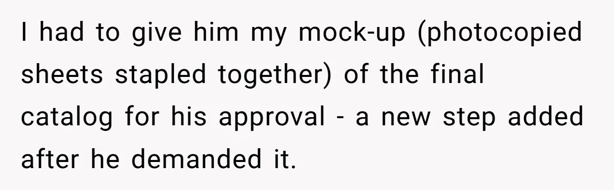 I had to give him my mock-up (photocopied sheets stapled together) of the final catalog for his approval - a new step added after he demanded it.