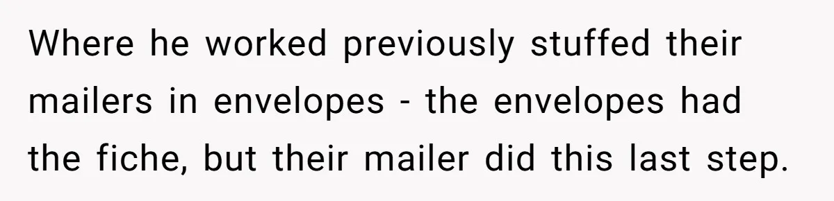 Where he worked previously stuffed their mailers in envelopes - the envelopes had the fiche, but their mailer did this last step.
