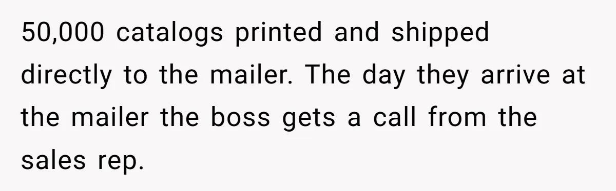 50,000 catalogs printed and shipped directly to the mailer. The day they arrive at the mailer the boss gets a call from the sales rep.