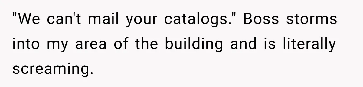 "We can't mail your catalogs." Boss storms into my area of the building and is literally screaming.