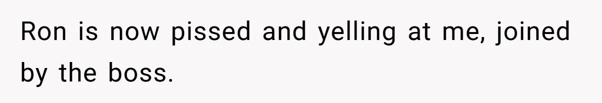 Ron is now pissed and yelling at me, joined by the boss.