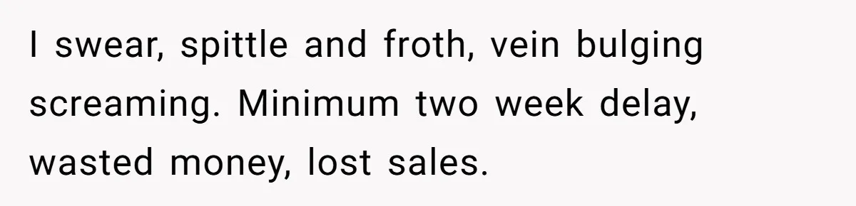 I swear, spittle and froth, vein bulging screaming. Minimum two week delay, wasted money, lost sales.
