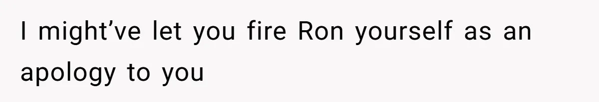 I might’ve let you fire Ron yourself as an apology to you
