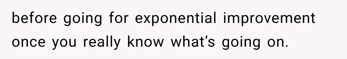 before going for exponential improvement once you really know what’s going on.