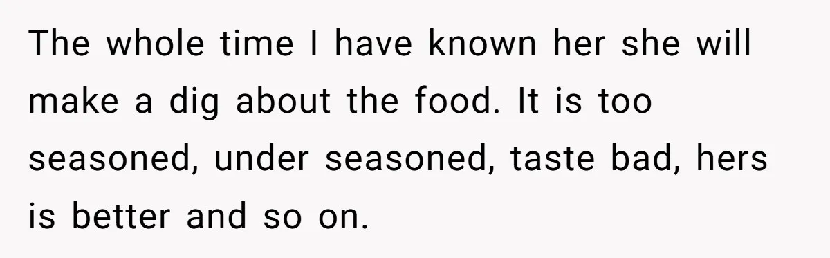 The whole time I have known her she will make a dig about the food. It is too seasoned, under seasoned, taste bad, hers is better and so on.