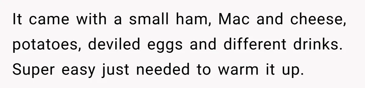 It came with a small ham, Mac and cheese, potatoes, deviled eggs and different drinks. Super easy just needed to warm it up.