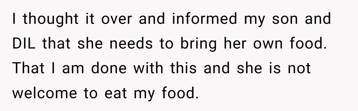 I thought it over and informed my son and DIL that she needs to bring her own food. That I am done with this and she is not welcome to...