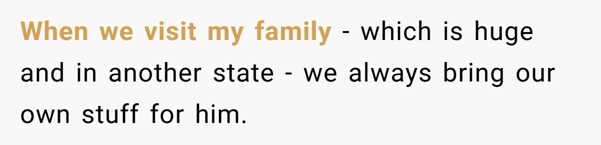 When we visit my family - which is huge and in another state - we always bring our own stuff for him.