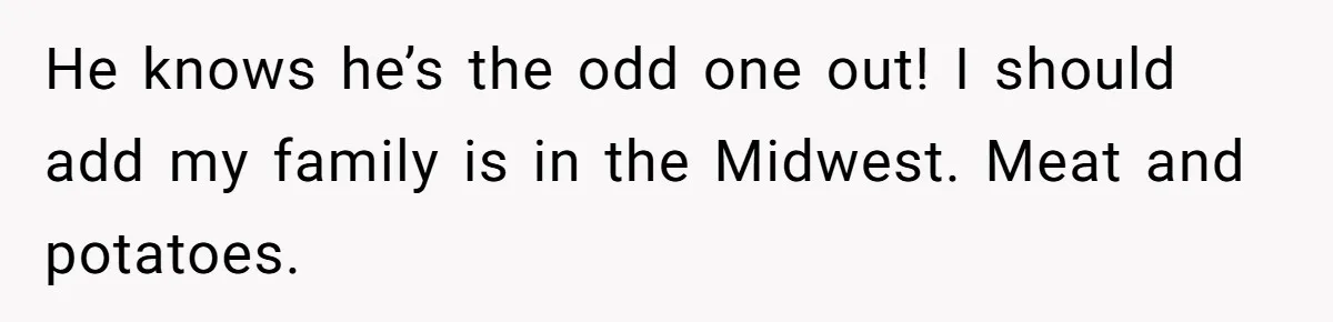 He knows he’s the odd one out! I should add my family is in the Midwest. Meat and potatoes.