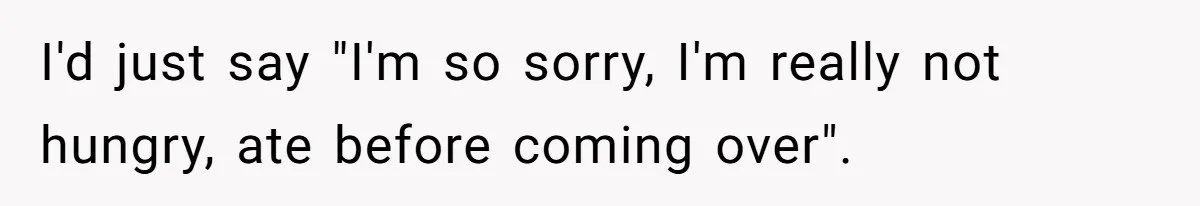 I'd just say "I'm so sorry, I'm really not hungry, ate before coming over".
