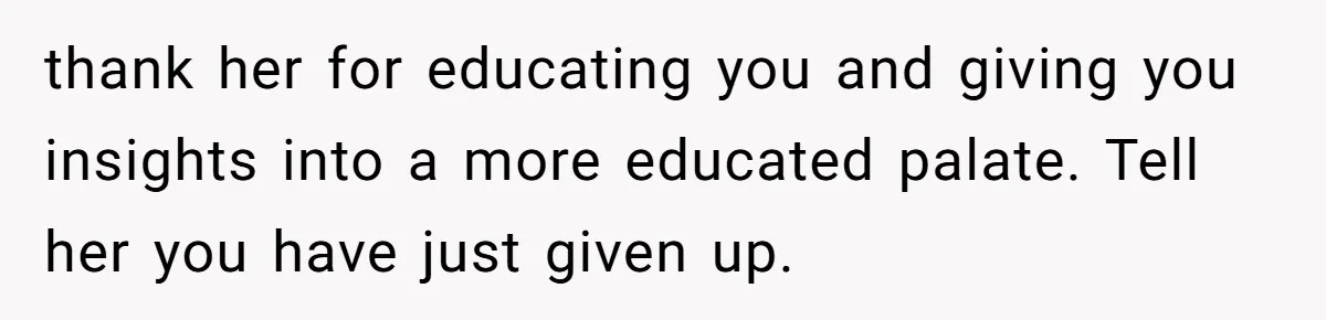 thank her for educating you and giving you insights into a more educated palate. Tell her you have just given up.