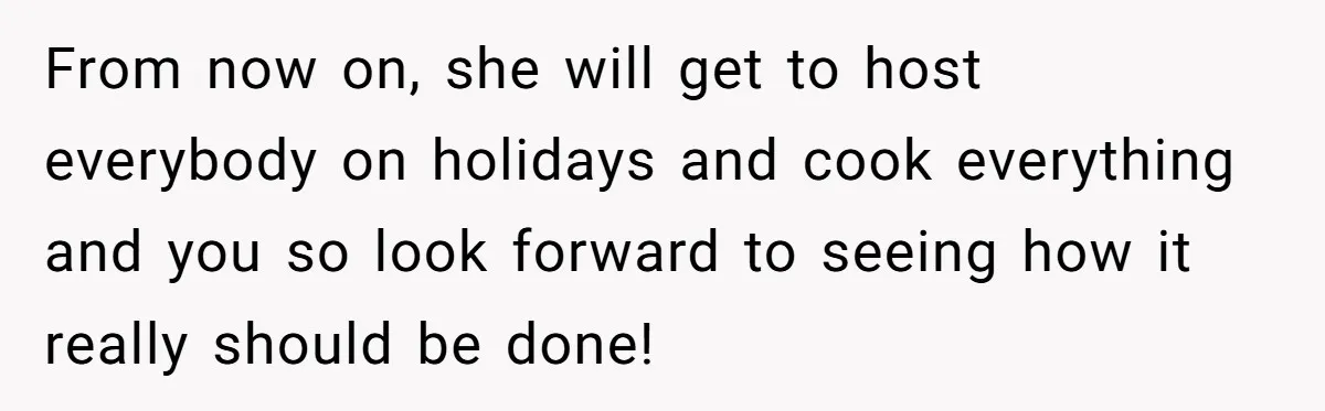 From now on, she will get to host everybody on holidays and cook everything and you so look forward to seeing how it really should be done!