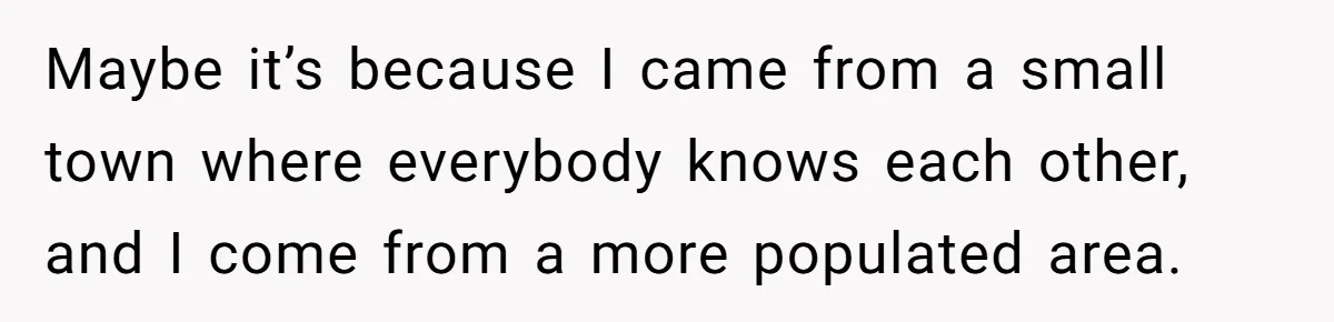 Maybe it’s because I came from a small town where everybody knows each other, and I come from a more populated area.