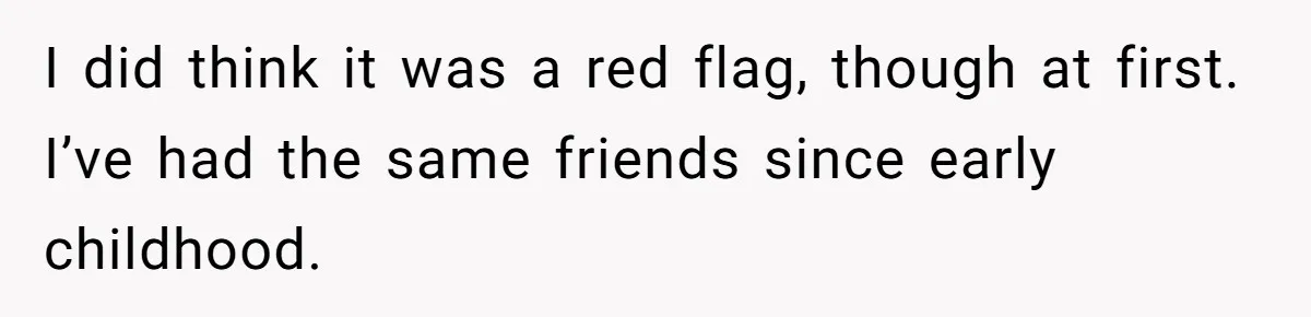 I did think it was a red flag, though at first. I’ve had the same friends since early childhood.