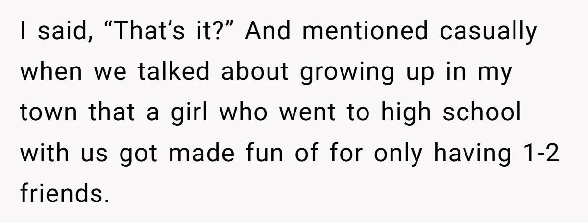 I said, “That’s it?” And mentioned casually when we talked about growing up in my town that a girl who went to high school with us got made fun of...