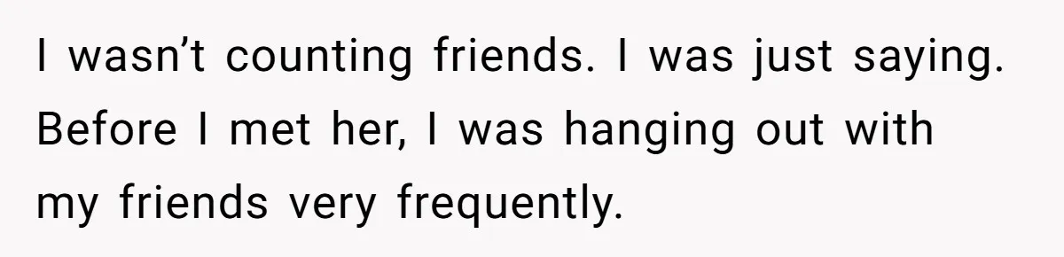 I wasn’t counting friends. I was just saying. Before I met her, I was hanging out with my friends very frequently.