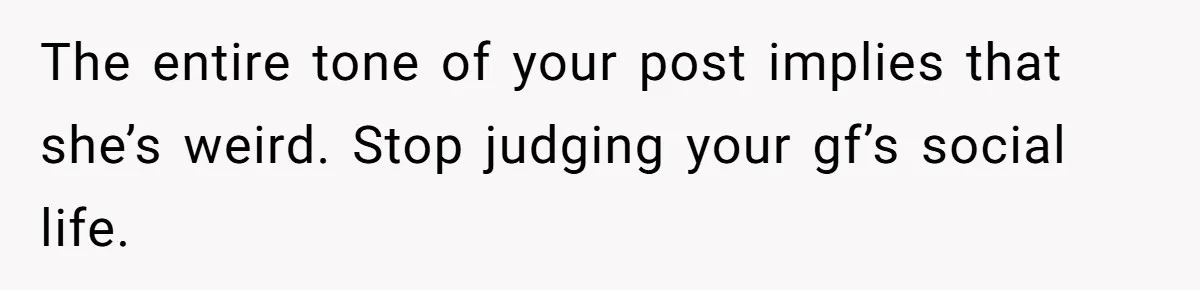 The entire tone of your post implies that she’s weird. Stop judging your gf’s social life.