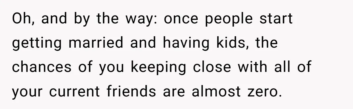 Oh, and by the way: once people start getting married and having kids, the chances of you keeping close with all of your current friends are almost zero.