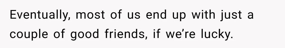 Eventually, most of us end up with just a couple of good friends, if we’re lucky.
