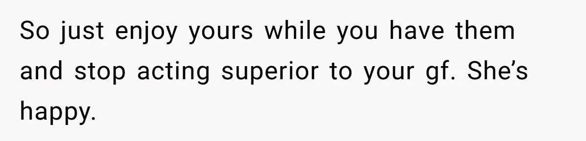So just enjoy yours while you have them and stop acting superior to your gf. She’s happy.