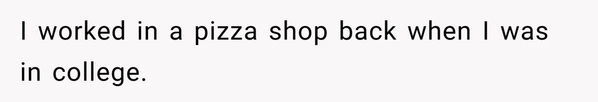 I worked in a pizza shop back when I was in college.