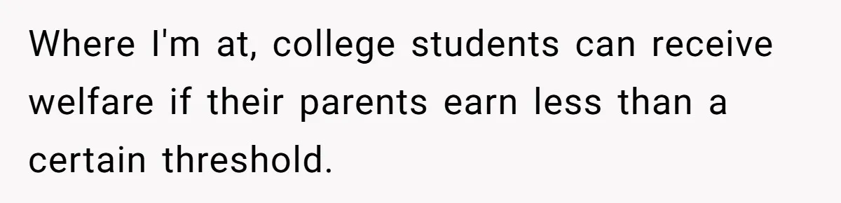 Where I'm at, college students can receive welfare if their parents earn less than a certain threshold.