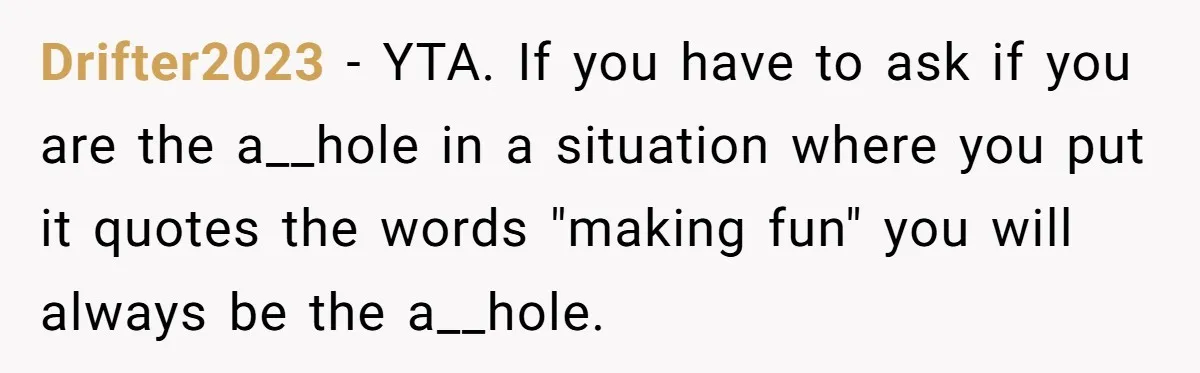Drifter2023 − YTA. If you have to ask if you are the a__hole in a situation where you put it quotes the words "making fun" you will always be the...