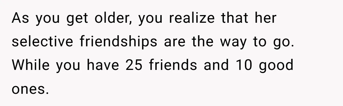 As you get older, you realize that her selective friendships are the way to go. While you have 25 friends and 10 good ones.