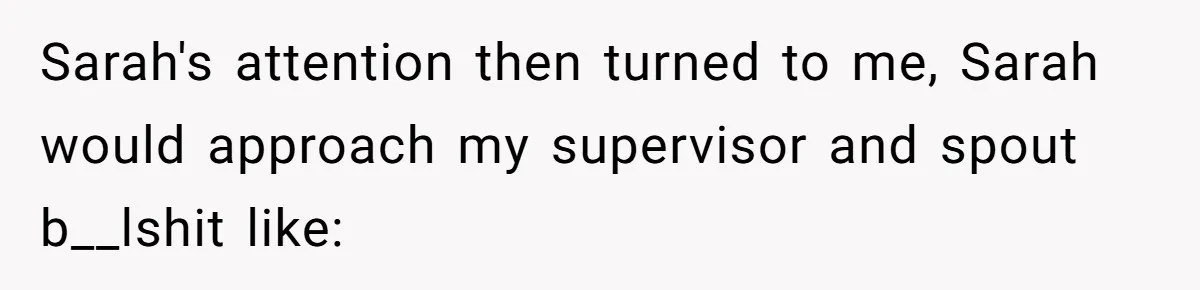 Sarah's attention then turned to me, Sarah would approach my supervisor and spout b__lshit like: