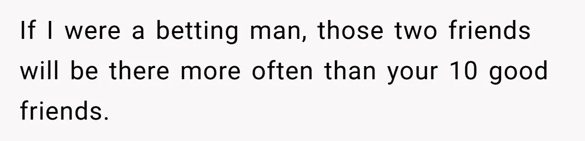 If I were a betting man, those two friends will be there more often than your 10 good friends.