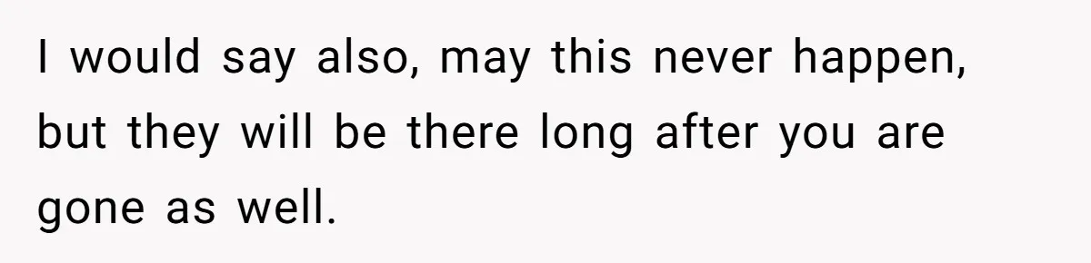 I would say also, may this never happen, but they will be there long after you are gone as well.