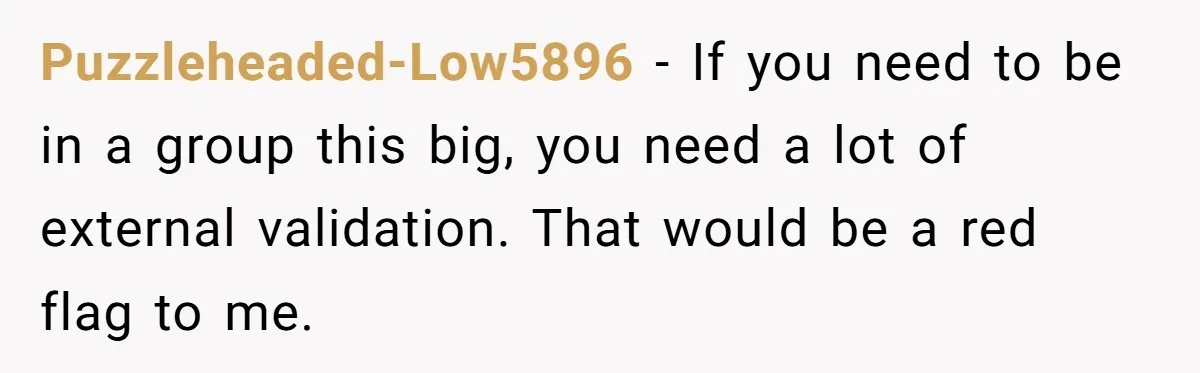 Puzzleheaded-Low5896 − If you need to be in a group this big, you need a lot of external validation. That would be a red flag to me.